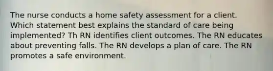 The nurse conducts a home safety assessment for a client. Which statement best explains the standard of care being implemented? Th RN identifies client outcomes. The RN educates about preventing falls. The RN develops a plan of care. The RN promotes a safe environment.