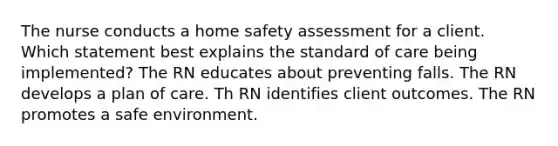 The nurse conducts a home safety assessment for a client. Which statement best explains the standard of care being implemented? The RN educates about preventing falls. The RN develops a plan of care. Th RN identifies client outcomes. The RN promotes a safe environment.