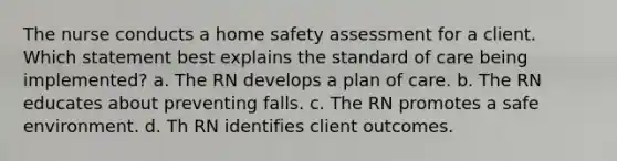 The nurse conducts a home safety assessment for a client. Which statement best explains the standard of care being implemented? a. The RN develops a plan of care. b. The RN educates about preventing falls. c. The RN promotes a safe environment. d. Th RN identifies client outcomes.