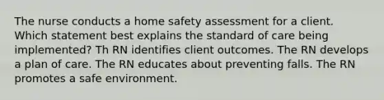 The nurse conducts a home safety assessment for a client. Which statement best explains the standard of care being implemented? Th RN identifies client outcomes. The RN develops a plan of care. The RN educates about preventing falls. The RN promotes a safe environment.