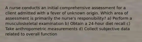 A nurse conducts an initial comprehensive assessment for a client admitted with a fever of unknown origin. Which area of assessment is primarily the nurse's responsibility? a) Perform a musculoskeletal examination b) Obtain a 24-hour diet recall c) Take anthropometric measurements d) Collect subjective data related to overall function