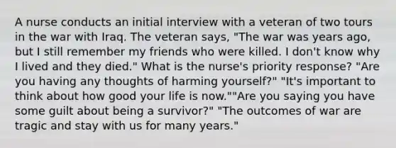 A nurse conducts an initial interview with a veteran of two tours in the war with Iraq. The veteran says, "The war was years ago, but I still remember my friends who were killed. I don't know why I lived and they died." What is the nurse's priority response? "Are you having any thoughts of harming yourself?" "It's important to think about how good your life is now.""Are you saying you have some guilt about being a survivor?" "The outcomes of war are tragic and stay with us for many years."