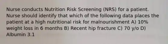 Nurse conducts Nutrition Risk Screening (NRS) for a patient. Nurse should identify that which of the following data places the patient at a high nutritional risk for malnourishment A) 10% weight loss in 6 months B) Recent hip fracture C) 70 y/o D) Albumin 3.1