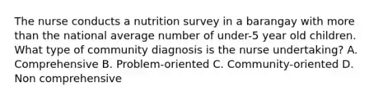 The nurse conducts a nutrition survey in a barangay with more than the national average number of under-5 year old children. What type of community diagnosis is the nurse undertaking? A. Comprehensive B. Problem-oriented C. Community-oriented D. Non comprehensive