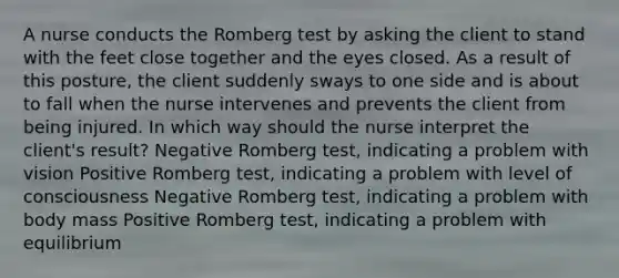 A nurse conducts the Romberg test by asking the client to stand with the feet close together and the eyes closed. As a result of this posture, the client suddenly sways to one side and is about to fall when the nurse intervenes and prevents the client from being injured. In which way should the nurse interpret the client's result? Negative Romberg test, indicating a problem with vision Positive Romberg test, indicating a problem with level of consciousness Negative Romberg test, indicating a problem with body mass Positive Romberg test, indicating a problem with equilibrium