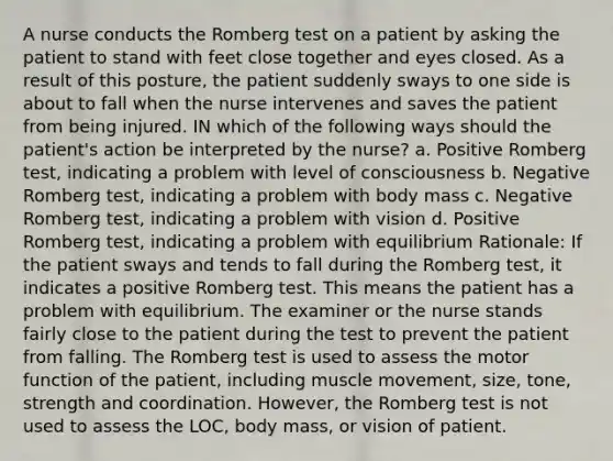 A nurse conducts the Romberg test on a patient by asking the patient to stand with feet close together and eyes closed. As a result of this posture, the patient suddenly sways to one side is about to fall when the nurse intervenes and saves the patient from being injured. IN which of the following ways should the patient's action be interpreted by the nurse? a. Positive Romberg test, indicating a problem with level of consciousness b. Negative Romberg test, indicating a problem with body mass c. Negative Romberg test, indicating a problem with vision d. Positive Romberg test, indicating a problem with equilibrium Rationale: If the patient sways and tends to fall during the Romberg test, it indicates a positive Romberg test. This means the patient has a problem with equilibrium. The examiner or the nurse stands fairly close to the patient during the test to prevent the patient from falling. The Romberg test is used to assess the motor function of the patient, including muscle movement, size, tone, strength and coordination. However, the Romberg test is not used to assess the LOC, body mass, or vision of patient.