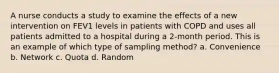 A nurse conducts a study to examine the effects of a new intervention on FEV1 levels in patients with COPD and uses all patients admitted to a hospital during a 2-month period. This is an example of which type of sampling method? a. Convenience b. Network c. Quota d. Random