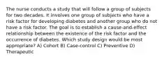 The nurse conducts a study that will follow a group of subjects for two decades. It involves one group of subjects who have a risk factor for developing diabetes and another group who do not have a risk factor. The goal is to establish a cause-and-effect relationship between the existence of the risk factor and the occurrence of diabetes. Which study design would be most appropriate? A) Cohort B) Case-control C) Preventive D) Therapeutic