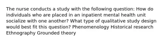 The nurse conducts a study with the following question: How do individuals who are placed in an inpatient mental health unit socialize with one another? What type of qualitative study design would best fit this question? Phenomenology Historical research Ethnography Grounded theory