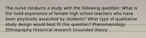 The nurse conducts a study with the following question: What is the lived experience of female high school teachers who have been physically assaulted by students? What type of qualitative study design would best fit this question? Phenomenology Ethnography Historical research Grounded theory