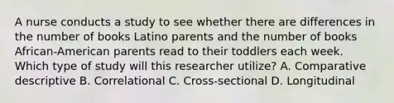 A nurse conducts a study to see whether there are differences in the number of books Latino parents and the number of books African-American parents read to their toddlers each week. Which type of study will this researcher utilize? A. Comparative descriptive B. Correlational C. Cross-sectional D. Longitudinal