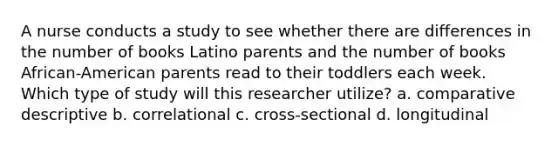 A nurse conducts a study to see whether there are differences in the number of books Latino parents and the number of books African-American parents read to their toddlers each week. Which type of study will this researcher utilize? a. comparative descriptive b. correlational c. cross-sectional d. longitudinal