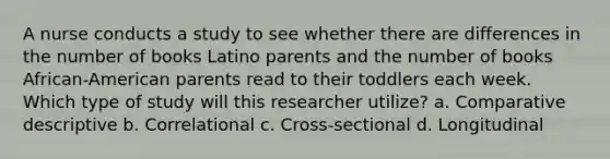 A nurse conducts a study to see whether there are differences in the number of books Latino parents and the number of books African-American parents read to their toddlers each week. Which type of study will this researcher utilize? a. Comparative descriptive b. Correlational c. Cross-sectional d. Longitudinal