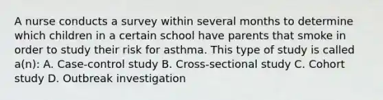 A nurse conducts a survey within several months to determine which children in a certain school have parents that smoke in order to study their risk for asthma. This type of study is called a(n): A. Case-control study B. Cross-sectional study C. Cohort study D. Outbreak investigation