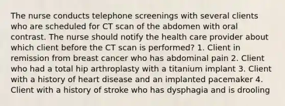 The nurse conducts telephone screenings with several clients who are scheduled for CT scan of the abdomen with oral contrast. The nurse should notify the health care provider about which client before the CT scan is performed? 1. Client in remission from breast cancer who has abdominal pain 2. Client who had a total hip arthroplasty with a titanium implant 3. Client with a history of heart disease and an implanted pacemaker 4. Client with a history of stroke who has dysphagia and is drooling