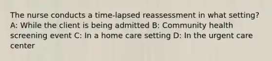 The nurse conducts a time-lapsed reassessment in what setting? A: While the client is being admitted B: Community health screening event C: In a home care setting D: In the urgent care center