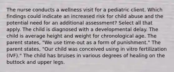 The nurse conducts a wellness visit for a pediatric client. Which findings could indicate an increased risk for child abuse and the potential need for an additional assessment? Select all that apply. The child is diagnosed with a developmental delay. The child is average height and weight for chronological age. The parent states, "We use time-out as a form of punishment." The parent states, "Our child was conceived using in vitro fertilization (IVF)." The child has bruises in various degrees of healing on the buttock and upper legs.