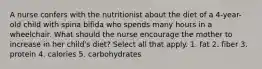 A nurse confers with the nutritionist about the diet of a 4-year-old child with spina bifida who spends many hours in a wheelchair. What should the nurse encourage the mother to increase in her child's diet? Select all that apply. 1. fat 2. fiber 3. protein 4. calories 5. carbohydrates