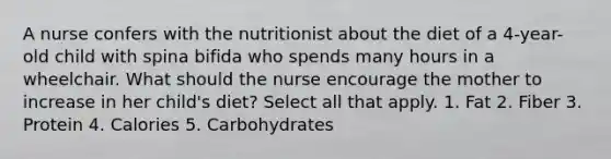 A nurse confers with the nutritionist about the diet of a 4-year-old child with spina bifida who spends many hours in a wheelchair. What should the nurse encourage the mother to increase in her child's diet? Select all that apply. 1. Fat 2. Fiber 3. Protein 4. Calories 5. Carbohydrates