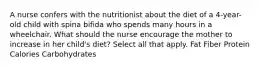 A nurse confers with the nutritionist about the diet of a 4-year-old child with spina bifida who spends many hours in a wheelchair. What should the nurse encourage the mother to increase in her child's diet? Select all that apply. Fat Fiber Protein Calories Carbohydrates