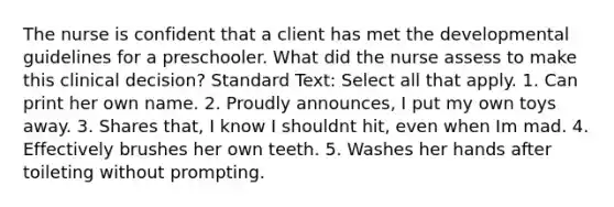 The nurse is confident that a client has met the developmental guidelines for a preschooler. What did the nurse assess to make this clinical decision? Standard Text: Select all that apply. 1. Can print her own name. 2. Proudly announces, I put my own toys away. 3. Shares that, I know I shouldnt hit, even when Im mad. 4. Effectively brushes her own teeth. 5. Washes her hands after toileting without prompting.