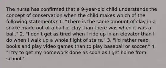 The nurse has confirmed that a 9-year-old child understands the concept of conservation when the child makes which of the following statements? 1. "There is the same amount of clay in a snake made out of a ball of clay than there was when it was a ball." 2. "I don't get as tired when I ride up in an elevator than I do when I walk up a whole flight of stairs." 3. "I'd rather read books and play video games than to play baseball or soccer." 4. "I try to get my homework done as soon as I get home from school."