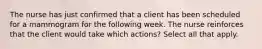 The nurse has just confirmed that a client has been scheduled for a mammogram for the following week. The nurse reinforces that the client would take which actions? Select all that apply.