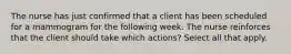 The nurse has just confirmed that a client has been scheduled for a mammogram for the following week. The nurse reinforces that the client should take which actions? Select all that apply.