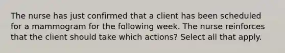 The nurse has just confirmed that a client has been scheduled for a mammogram for the following week. The nurse reinforces that the client should take which actions? Select all that apply.