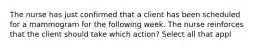 The nurse has just confirmed that a client has been scheduled for a mammogram for the following week. The nurse reinforces that the client should take which action? Select all that appl
