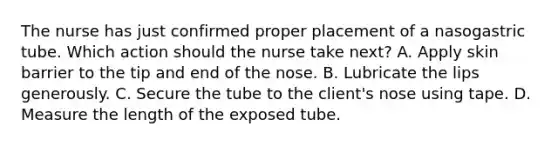 The nurse has just confirmed proper placement of a nasogastric tube. Which action should the nurse take next? A. Apply skin barrier to the tip and end of the nose. B. Lubricate the lips generously. C. Secure the tube to the client's nose using tape. D. Measure the length of the exposed tube.