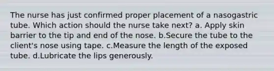 The nurse has just confirmed proper placement of a nasogastric tube. Which action should the nurse take next? a. Apply skin barrier to the tip and end of the nose. b.Secure the tube to the client's nose using tape. c.Measure the length of the exposed tube. d.Lubricate the lips generously.