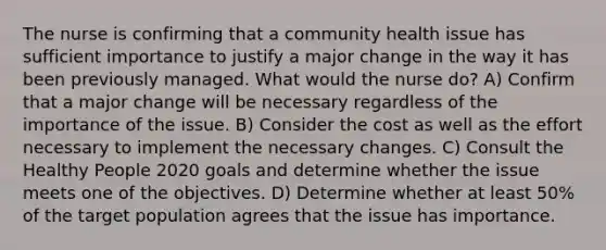 The nurse is confirming that a community health issue has sufficient importance to justify a major change in the way it has been previously managed. What would the nurse do? A) Confirm that a major change will be necessary regardless of the importance of the issue. B) Consider the cost as well as the effort necessary to implement the necessary changes. C) Consult the Healthy People 2020 goals and determine whether the issue meets one of the objectives. D) Determine whether at least 50% of the target population agrees that the issue has importance.