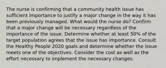 The nurse is confirming that a community health issue has sufficient importance to justify a major change in the way it has been previously managed. What would the nurse do? Confirm that a major change will be necessary regardless of the importance of the issue. Determine whether at least 50% of the target population agrees that the issue has importance. Consult the Healthy People 2020 goals and determine whether the issue meets one of the objectives. Consider the cost as well as the effort necessary to implement the necessary changes.