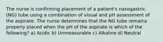 The nurse is confirming placement of a patient's nasogastric (NG) tube using a combination of visual and pH assessment of the aspirate. The nurse determines that the NG tube remains properly placed when the pH of the aspirate is which of the following? a) Acidic b) Unmeasurable c) Alkaline d) Neutral