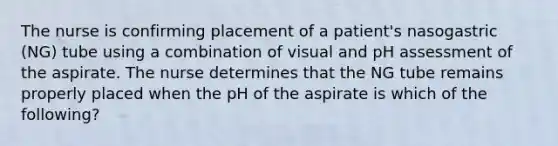 The nurse is confirming placement of a patient's nasogastric (NG) tube using a combination of visual and pH assessment of the aspirate. The nurse determines that the NG tube remains properly placed when the pH of the aspirate is which of the following?