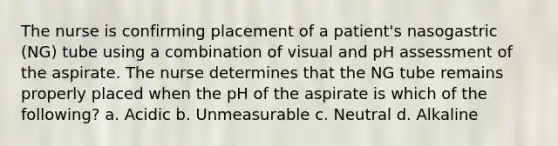 The nurse is confirming placement of a patient's nasogastric (NG) tube using a combination of visual and pH assessment of the aspirate. The nurse determines that the NG tube remains properly placed when the pH of the aspirate is which of the following? a. Acidic b. Unmeasurable c. Neutral d. Alkaline