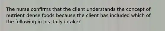 The nurse confirms that the client understands the concept of nutrient-dense foods because the client has included which of the following in his daily intake?