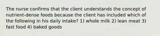 The nurse confirms that the client understands the concept of nutrient-dense foods because the client has included which of the following in his daily intake? 1) whole milk 2) lean meat 3) fast food 4) baked goods