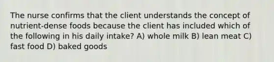 The nurse confirms that the client understands the concept of nutrient-dense foods because the client has included which of the following in his daily intake? A) whole milk B) lean meat C) fast food D) baked goods