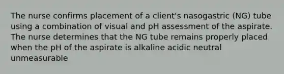 The nurse confirms placement of a client's nasogastric (NG) tube using a combination of visual and pH assessment of the aspirate. The nurse determines that the NG tube remains properly placed when the pH of the aspirate is alkaline acidic neutral unmeasurable