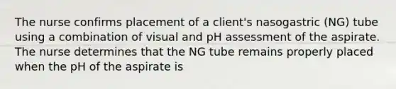 The nurse confirms placement of a client's nasogastric (NG) tube using a combination of visual and pH assessment of the aspirate. The nurse determines that the NG tube remains properly placed when the pH of the aspirate is