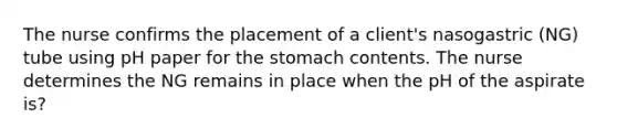 The nurse confirms the placement of a client's nasogastric (NG) tube using pH paper for the stomach contents. The nurse determines the NG remains in place when the pH of the aspirate is?