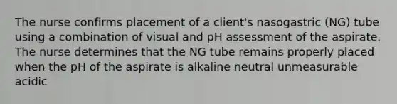 The nurse confirms placement of a client's nasogastric (NG) tube using a combination of visual and pH assessment of the aspirate. The nurse determines that the NG tube remains properly placed when the pH of the aspirate is alkaline neutral unmeasurable acidic