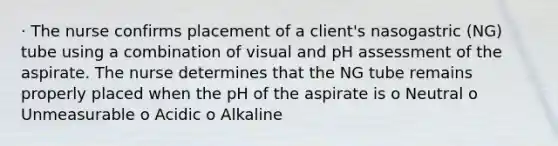 · The nurse confirms placement of a client's nasogastric (NG) tube using a combination of visual and pH assessment of the aspirate. The nurse determines that the NG tube remains properly placed when the pH of the aspirate is o Neutral o Unmeasurable o Acidic o Alkaline