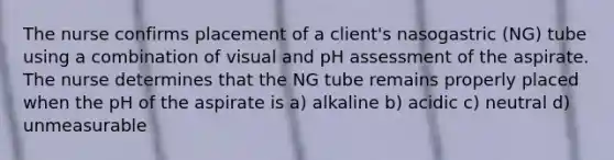 The nurse confirms placement of a client's nasogastric (NG) tube using a combination of visual and pH assessment of the aspirate. The nurse determines that the NG tube remains properly placed when the pH of the aspirate is a) alkaline b) acidic c) neutral d) unmeasurable