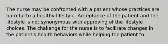 The nurse may be confronted with a patient whose practices are harmful to a healthy lifestyle. Acceptance of the patient and the lifestyle is not synonymous with approving of the lifestyle choices. The challenge for the nurse is to facilitate changes in the patient's health behaviors while helping the patient to