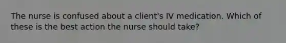 The nurse is confused about a client's IV medication. Which of these is the best action the nurse should take?