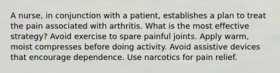 A nurse, in conjunction with a patient, establishes a plan to treat the pain associated with arthritis. What is the most effective strategy? Avoid exercise to spare painful joints. Apply warm, moist compresses before doing activity. Avoid assistive devices that encourage dependence. Use narcotics for pain relief.