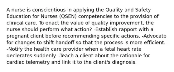 A nurse is conscientious in applying the Quality and Safety Education for Nurses (QSEN) competencies to the provision of clinical care. To enact the value of quality improvement, the nurse should perform what action? -Establish rapport with a pregnant client before recommending specific actions. -Advocate for changes to shift handoff so that the process is more efficient. -Notify the health care provider when a fetal heart rate declerates suddenly. -Teach a client about the rationale for cardiac telemetry and link it to the client's diagnosis.